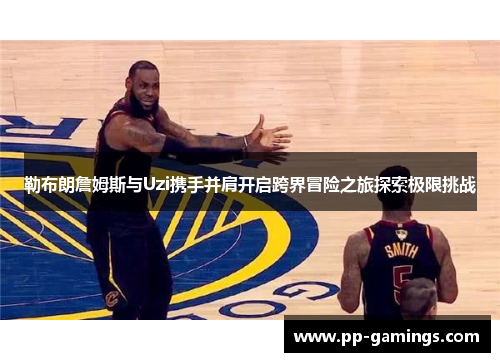 勒布朗詹姆斯与Uzi携手并肩开启跨界冒险之旅探索极限挑战