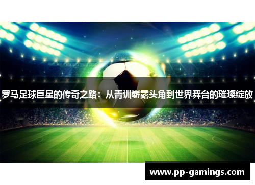 罗马足球巨星的传奇之路：从青训崭露头角到世界舞台的璀璨绽放