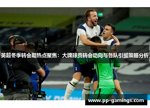 英超冬季转会期热点聚焦：大牌球员转会动向与各队引援策略分析