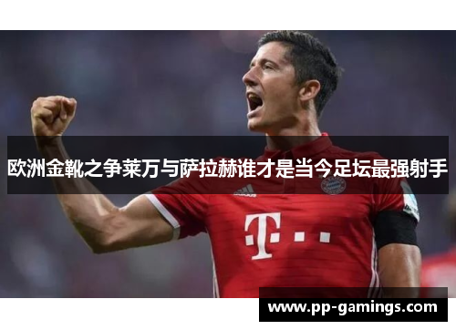 欧洲金靴之争莱万与萨拉赫谁才是当今足坛最强射手